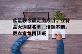 英雄联盟竞猜-欧篮联今晨走向成谜，亚特兰大调整名单，话题不断，更衣室氛围转暖的简单介绍